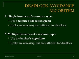 DEADLOCK AVOIDANCE ALGORITHM Single instance of a resource type .  Use a  resource-allocation graph Cycles are necessary are sufficient for deadlock Multiple instances of a resource type.   Use the  banker’s algorithm Cycles are necessary, but not sufficient for deadlock Deadlocks-Galvin sonali C. 