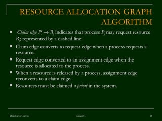 RESOURCE ALLOCATION GRAPH ALGORITHM Claim edge   P i      R j  indicates that process  P j  may request resource  R j ; represented by a dashed line. Claim edge converts to request edge when a process requests a resource. Request edge converted to an assignment edge when the  resource is allocated to the process. When a resource is released by a process, assignment edge reconverts to a claim edge. Resources must be claimed  a priori  in the system. Deadlocks-Galvin sonali C. 