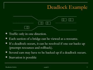 Deadlock Example Traffic only in one direction. Each section of a bridge can be viewed as a resource. If a deadlock occurs, it can be resolved if one car backs up (preempt resources and rollback). Several cars may have to be backed up if a deadlock occurs. Starvation is possible  Deadlocks-Galvin sonali C. 
