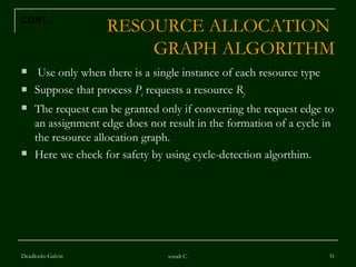 RESOURCE ALLOCATION  GRAPH ALGORITHM Use only when there is a single instance of each resource type Suppose that process  P i  requests a resource  R j The request can be granted only if converting the request edge to an assignment edge does not result in the formation of a cycle in the resource allocation graph. Here we check for safety by using cycle-detection algorthim. Deadlocks-Galvin sonali C. CONT… 