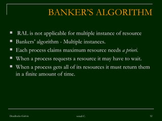 BANKER’S ALGORITHM RAL is not applicable for multiple instance of resource Bankers’ algorithm - Multiple instances. Each process claims maximum resource needs  a priori . When a process requests a resource it may have to wait.  When a process gets all of its resources it must return them in a finite amount of time. Deadlocks-Galvin sonali C. 