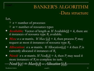 BANKER’S ALGORITHM -Data structure Let,  n  = number of processes m  = number of resources types Available :   Vector of length  m . If Available[ j ] =  k , there are  k  instances of resource type  R j   available. Max : n x m  matrix.  If  Max  [ i,j ] =  k , then process  P i   may request at most  k  instances of resource type  R j . Allocation :  n  x  m  matrix.  If Allocation[ i,j ] =  k  then  P i  is currently allocated  k  instances of  R j. Need :  n  x  m  matrix. If  Need [ i,j ] =  k , then  P i  may need  k  more instances of  R j   to complete its task. Need  [ i,j]  =  Max [ i,j ] –  Allocation  [ i,j ]. Deadlocks-Galvin sonali C. CONT… 