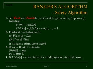 BANKER’S ALGORITHM - Safety Algorithm 1. Let  Work   and  Finish  be vectors of length  m  and  n , respectively.  Initialize: Work  =  Available Finish  [ i ] =  false  for  i  = 0, 1, …,  n-  1 . 2. Find and  i  such that both:  (a)  Finish  [ i ] =  false (b)  Need i      Work If no such  i  exists, go to step 4. 3. Work  =  Work  +  Allocation i Finish [ i ] =  true go to step 2. 4. If  Finish  [ i ] == true for all  i , then the system is in a safe state. Deadlocks-Galvin sonali C. CONT… 