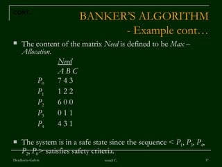 BANKER’S ALGORITHM - Example cont… The content of the matrix  Need  is defined to be  Max  –  Allocation . Need A B C   P 0 7 4 3    P 1 1 2 2    P 2 6 0 0    P 3 0 1 1   P 4 4 3 1  The system is in a safe state since the sequence <  P 1 ,  P 3 ,  P 4 ,  P 2 ,  P 0 > satisfies safety criteria.  Deadlocks-Galvin sonali C. CONT… 