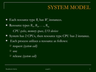 SYSTEM MODEL Each resource type  R i  has  W i  instances. Resource types  R 1 ,  R 2 , . . .,  R m CPU cycles, memory space, I/O devices System has 2 CPUs, then resource type CPU has 2 instance. Each process utilizes a resource as follows: request  (system call) use  release  (system call) Deadlocks-Galvin sonali C. 