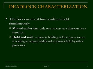 DEADLOCK CHARACTERIZATION Deadlock can arise if four conditions hold simultaneously. Mutual exclusion:   only one process at a time can use a resource. Hold and wait:   a process holding at least one resource is waiting to acquire additional resources held by other processes. Deadlocks-Galvin sonali C. 