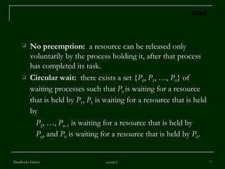 No preemption:   a resource can be released only voluntarily by the process holding it, after that process has completed its task. Circular wait:   there exists a set { P 0 ,  P 1 , …,  P 0 } of waiting processes such that  P 0  is waiting for a resource that is held by  P 1 ,  P 1  is waiting for a resource that is held by  P 2 , …,  P n –1  is waiting for a resource that is held by  P n , and  P 0  is waiting for a resource that is held by  P 0 . Deadlocks-Galvin sonali C. CONT… 