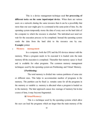 10
This is a device management technique used for processing of
different tasks on the same input/output device. When there are various
users on a network sharing the same resource then it can be a possibility that
more than one user might give it a command at the same point of time. So, the
operating system temporarily stores the data of every user on the hard disk of
the computer to which the resource is attached. The individual user need not
wait for the execution process to be completed. Instead the operating system
sends the data from the hard disk to the resource one by one.
Example: printer
 Memory management
In a computer, both the CPU and the I/O devices interact with the
memory. When a program needs to be executed it is loaded onto the main
memory till the execution is completed. Thereafter that memory space is freed
and is available for other programs. The common memory management
techniques used by the operating system are Partitioning and Virtual Memory.
i.Partitioning:
The total memory is divided into various partitions of same size
or different sizes. This helps to accommodate number of programs in the
memory. The partition can be fixed i.e. remains same for all the programs in
the memory or variable i.e. memory is allocated when a program is loaded on
to the memory. The later approach causes less wastage of memory but in due
course of time, it may become fragmented.
ii.VirtualMemory:
This is a technique used by the operating systems which allow
the user can load the programs which are larger than the main memory of the
 