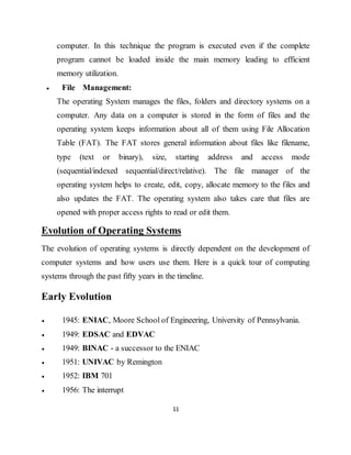 11
computer. In this technique the program is executed even if the complete
program cannot be loaded inside the main memory leading to efficient
memory utilization.
 File Management:
The operating System manages the files, folders and directory systems on a
computer. Any data on a computer is stored in the form of files and the
operating system keeps information about all of them using File Allocation
Table (FAT). The FAT stores general information about files like filename,
type (text or binary), size, starting address and access mode
(sequential/indexed sequential/direct/relative). The file manager of the
operating system helps to create, edit, copy, allocate memory to the files and
also updates the FAT. The operating system also takes care that files are
opened with proper access rights to read or edit them.
Evolution of Operating Systems
The evolution of operating systems is directly dependent on the development of
computer systems and how users use them. Here is a quick tour of computing
systems through the past fifty years in the timeline.
Early Evolution
 1945: ENIAC, Moore School of Engineering, University of Pennsylvania.
 1949: EDSAC and EDVAC
 1949: BINAC - a successor to the ENIAC
 1951: UNIVAC by Remington
 1952: IBM 701
 1956: The interrupt
 