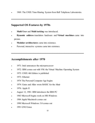 13
 1969: The UNIX Time-Sharing System from Bell Telephone Laboratories.
Supported OS Features by 1970s
 Multi User and Multi tasking was introduced.
 Dynamic address translation hardware and Virtual machines came into
picture.
 Modular architectures came into existence.
 Personal, interactive systems came into existence.
Accomplishments after 1970
 1971: Intel announces the microprocessor
 1972: IBM comes out with VM: the Virtual Machine Operating System
 1973: UNIX 4th Edition is published
 1973: Ethernet
 1974 The Personal Computer Age begins
 1974: Gates and Allen wrote BASIC for the Altair
 1976: Apple II
 August 12, 1981: IBM introduces the IBM PC
 1983 Microsoft begins work on MS-Windows
 1984 Apple Macintosh comes out
 1990 Microsoft Windows 3.0 comes out
 1991 GNU/Linux
 