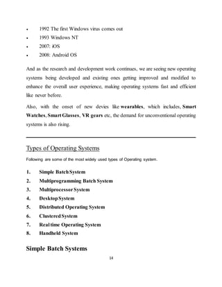 14
 1992 The first Windows virus comes out
 1993 Windows NT
 2007: iOS
 2008: Android OS
And as the research and development work continues, we are seeing new operating
systems being developed and existing ones getting improved and modified to
enhance the overall user experience, making operating systems fast and efficient
like never before.
Also, with the onset of new devies like wearables, which includes, Smart
Watches, SmartGlasses, VR gears etc, the demand for unconventional operating
systems is also rising.
Types of Operating Systems
Following are some of the most widely used types of Operating system.
1. Simple BatchSystem
2. Multiprogramming Batch System
3. MultiprocessorSystem
4. DesktopSystem
5. Distributed Operating System
6. ClusteredSystem
7. Realtime Operating System
8. Handheld System
Simple Batch Systems
 