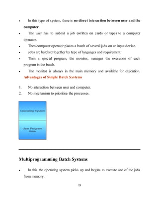 15
 In this type of system, there is no direct interaction between user and the
computer.
 The user has to submit a job (written on cards or tape) to a computer
operator.
 Then computer operator places a batch of several jobs on an input device.
 Jobs are batched together by type of languages and requirement.
 Then a special program, the monitor, manages the execution of each
program in the batch.
 The monitor is always in the main memory and available for execution.
Advantages of Simple Batch Systems
1. No interaction between user and computer.
2. No mechanism to prioritise the processes.
Multiprogramming Batch Systems
 In this the operating system picks up and begins to execute one of the jobs
from memory.
 