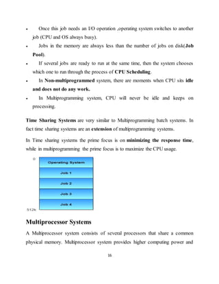 16
 Once this job needs an I/O operation ,operating system switches to another
job (CPU and OS always busy).
 Jobs in the memory are always less than the number of jobs on disk(Job
Pool).
 If several jobs are ready to run at the same time, then the system chooses
which one to run through the process of CPU Scheduling.
 In Non-multiprogrammed system, there are moments when CPU sits idle
and does not do any work.
 In Multiprogramming system, CPU will never be idle and keeps on
processing.
Time Sharing Systems are very similar to Multiprogramming batch systems. In
fact time sharing systems are an extension of multiprogramming systems.
In Time sharing systems the prime focus is on minimizing the response time,
while in multiprogramming the prime focus is to maximize the CPU usage.
Multiprocessor Systems
A Multiprocessor system consists of several processors that share a common
physical memory. Multiprocessor system provides higher computing power and
 