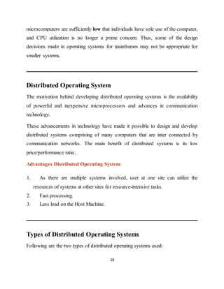 18
microcomputers are sufficiently low that individuals have sole use of the computer,
and CPU utilization is no longer a prime concern. Thus, some of the design
decisions made in operating systems for mainframes may not be appropriate for
smaller systems.
Distributed Operating System
The motivation behind developing distributed operating systems is the availability
of powerful and inexpensive microprocessors and advances in communication
technology.
These advancements in technology have made it possible to design and develop
distributed systems comprising of many computers that are inter connected by
communication networks. The main benefit of distributed systems is its low
price/performance ratio.
Advantages Distributed Operating System
1. As there are multiple systems involved, user at one site can utilize the
resources of systems at other sites for resource-intensive tasks.
2. Fast processing.
3. Less load on the Host Machine.
Types of Distributed Operating Systems
Following are the two types of distributed operating systems used:
 