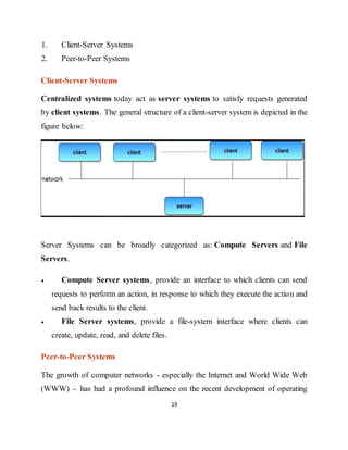 19
1. Client-Server Systems
2. Peer-to-Peer Systems
Client-Server Systems
Centralized systems today act as server systems to satisfy requests generated
by client systems. The general structure of a client-server system is depicted in the
figure below:
Server Systems can be broadly categorized as: Compute Servers and File
Servers.
 Compute Server systems, provide an interface to which clients can send
requests to perform an action, in response to which they execute the action and
send back results to the client.
 File Server systems, provide a file-system interface where clients can
create, update, read, and delete files.
Peer-to-Peer Systems
The growth of computer networks - especially the Internet and World Wide Web
(WWW) – has had a profound influence on the recent development of operating
 