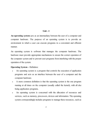 2
Unit - I
An operating system acts as an intermediary between the user of a computer and
computer hardware. The purpose of an operating system is to provide an
environment in which a user can execute programs in a convenient and efficient
manner.
An operating system is software that manages the computer hardware. The
hardware must provide appropriate mechanisms to ensure the correct operation of
the computer system and to prevent user programs from interfering with the proper
operation of the system.
Operating System – Definition:
 An operating system is a program that controls the execution of application
programs and acts as an interface between the user of a computer and the
computer hardware.
 A more common definition is that the operating system is the one program
running at all times on the computer (usually called the kernel), with all else
being application programs.
 An operating system is concerned with the allocation of resources and
services, such as memory, processors, devices and information. The operating
system correspondingly includes programs to manage these resources, such as
 