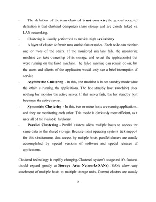 21
 The definition of the term clustered is not concrete; the general accepted
definition is that clustered computers share storage and are closely linked via
LAN networking.
 Clustering is usually performed to provide high availability.
 A layer of cluster software runs on the cluster nodes. Each node can monitor
one or more of the others. If the monitored machine fails, the monitoring
machine can take ownership of its storage, and restart the application(s) that
were running on the failed machine. The failed machine can remain down, but
the users and clients of the application would only see a brief interruption of
service.
 Asymmetric Clustering - In this, one machine is in hot standby mode while
the other is running the applications. The hot standby host (machine) does
nothing but monitor the active server. If that server fails, the hot standby host
becomes the active server.
 Symmetric Clustering - In this, two or more hosts are running applications,
and they are monitoring each other. This mode is obviously more efficient, as it
uses all of the available hardware.
 Parallel Clustering - Parallel clusters allow multiple hosts to access the
same data on the shared storage. Because most operating systems lack support
for this simultaneous data access by multiple hosts, parallel clusters are usually
accomplished by special versions of software and special releases of
applications.
Clustered technology is rapidly changing. Clustered system's usage and it's features
should expand greatly as Storage Area Networks(SANs). SANs allow easy
attachment of multiple hosts to multiple storage units. Current clusters are usually
 