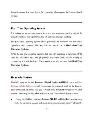 22
limited to two or four hosts due to the complexity of connecting the hosts to shared
storage.
Real Time Operating System
It is defined as an operating system known to give maximum time for each of the
critical operations that it performs, like OS calls and interrupt handling.
The Real-Time Operating system which guarantees the maximum time for critical
operations and complete them on time are referred to as Hard Real-Time
Operating Systems.
While the real-time operating systems that can only guarantee a maximum of the
time, i.e. the critical task will get priority over other tasks, but no assurity of
completeing it in a defined time. These systems are referred to as Soft Real-Time
Operating Systems.
Handheld Systems
Handheld systems include Personal Digital Assistants(PDAs), such as Palm-
Pilots or Cellular Telephones with connectivity to a network such as the Internet.
They are usually of limited size due to which most handheld devices have a small
amount of memory, include slow processors, and feature small display screens.
 Many handheld devices have between 512 KB and 8 MB of memory. As a
result, the operating system and applications must manage memory efficiently.
 