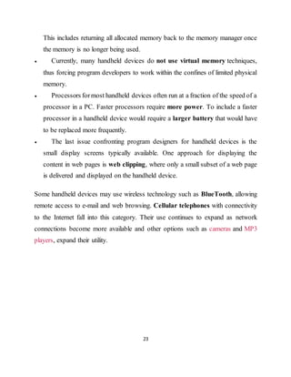 23
This includes returning all allocated memory back to the memory manager once
the memory is no longer being used.
 Currently, many handheld devices do not use virtual memory techniques,
thus forcing program developers to work within the confines of limited physical
memory.
 Processors formost handheld devices often run at a fraction of the speed of a
processor in a PC. Faster processors require more power. To include a faster
processor in a handheld device would require a larger battery that would have
to be replaced more frequently.
 The last issue confronting program designers for handheld devices is the
small display screens typically available. One approach for displaying the
content in web pages is web clipping, where only a small subset of a web page
is delivered and displayed on the handheld device.
Some handheld devices may use wireless technology such as BlueTooth, allowing
remote access to e-mail and web browsing. Cellular telephones with connectivity
to the Internet fall into this category. Their use continues to expand as network
connections become more available and other options such as cameras and MP3
players, expand their utility.
 