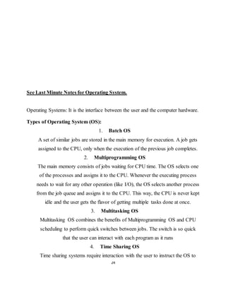 24
See Last Minute Notes for Operating System.
Operating Systems: It is the interface between the user and the computer hardware.
Types of Operating System (OS):
1. Batch OS
A set of similar jobs are stored in the main memory for execution. A job gets
assigned to the CPU, only when the execution of the previous job completes.
2. Multiprogramming OS
The main memory consists of jobs waiting for CPU time. The OS selects one
of the processes and assigns it to the CPU. Whenever the executing process
needs to wait for any other operation (like I/O), the OS selects another process
from the job queue and assigns it to the CPU. This way, the CPU is never kept
idle and the user gets the flavor of getting multiple tasks done at once.
3. Multitasking OS
Multitasking OS combines the benefits of Multiprogramming OS and CPU
scheduling to perform quick switches between jobs. The switch is so quick
that the user can interact with each program as it runs
4. Time Sharing OS
Time sharing systems require interaction with the user to instruct the OS to
 