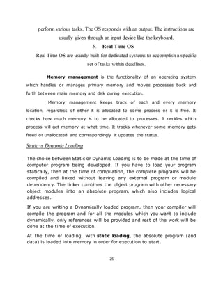 25
perform various tasks. The OS responds with an output. The instructions are
usually given through an input device like the keyboard.
5. Real Time OS
Real Time OS are usually built for dedicated systems to accomplish a specific
set of tasks within deadlines.
Memory management is the functionality of an operating system
which handles or manages primary memory and moves processes back and
forth between main memory and disk during execution.
Memory management keeps track of each and every memory
location, regardless of either it is allocated to some process or it is free. It
checks how much memory is to be allocated to processes. It decides which
process will get memory at what time. It tracks whenever some memory gets
freed or unallocated and correspondingly it updates the status.
Staticvs Dynamic Loading
The choice between Static or Dynamic Loading is to be made at the time of
computer program being developed. If you have to load your program
statically, then at the time of compilation, the complete programs will be
compiled and linked without leaving any external program or module
dependency. The linker combines the object program with other necessary
object modules into an absolute program, which also includes logical
addresses.
If you are writing a Dynamically loaded program, then your compiler will
compile the program and for all the modules which you want to include
dynamically, only references will be provided and rest of the work will be
done at the time of execution.
At the time of loading, with static loading, the absolute program (and
data) is loaded into memory in order for execution to start.
 