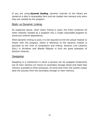 26
If you are using dynamic loading, dynamic routines of the library are
stored on a disk in relocatable form and are loaded into memory only when
they are needed by the program.
Static vs Dynamic Linking
As explained above, when static linking is used, the linker combines all
other modules needed by a program into a single executable program to
avoid any runtime dependency.
When dynamic linking is used, it is not required to link the actual module or
library with the program, rather a reference to the dynamic module is
provided at the time of compilation and linking. Dynamic Link Libraries
(DLL) in Windows and Shared Objects in Unix are good examples of
dynamic libraries.
Swapping
Swapping is a mechanism in which a process can be swapped temporarily
out of main memory (or move) to secondary storage (disk) and make that
memory available to other processes. At some later time, the system swaps
back the process from the secondary storage to main memory.
 