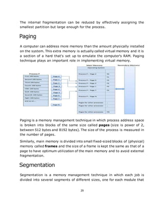 29
The internal fragmentation can be reduced by effectively assigning the
smallest partition but large enough for the process.
Paging
A computer can address more memory than the amount physically installed
on the system. This extra memory is actually called virtual memory and it is
a section of a hard that's set up to emulate the computer's RAM. Paging
technique plays an important role in implementing virtual memory.
Paging is a memory management technique in which process address space
is broken into blocks of the same size called pages (size is power of 2,
between 512 bytes and 8192 bytes). The size of the process is measured in
the number of pages.
Similarly, main memory is divided into small fixed-sized blocks of (physical)
memory called frames and the size of a frame is kept the same as that of a
page to have optimum utilization of the main memory and to avoid external
fragmentation.
Segmentation
Segmentation is a memory management technique in which each job is
divided into several segments of different sizes, one for each module that
 