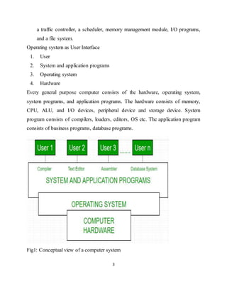 3
a traffic controller, a scheduler, memory management module, I/O programs,
and a file system.
Operating system as User Interface
1. User
2. System and application programs
3. Operating system
4. Hardware
Every general purpose computer consists of the hardware, operating system,
system programs, and application programs. The hardware consists of memory,
CPU, ALU, and I/O devices, peripheral device and storage device. System
program consists of compilers, loaders, editors, OS etc. The application program
consists of business programs, database programs.
Fig1: Conceptual view of a computer system
 