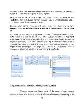 30
contains pieces that perform related functions. Each segment is actually a
different logical address space of the program.
When a process is to be executed, its corresponding segmentation are
loaded into non-contiguous memory though every segment is loaded into a
contiguous block of available memory.
Segmentation memory management works very similar to paging but here
segments are of variable-length where as in paging pages are of fixed
size.
A program segment contains the program's main function, utility functions,
data structures, and so on. The operating system maintains a segment
map table for every process and a list of free memory blocks along with
segment numbers, their size and corresponding memory locations in main
memory. For each segment, the table stores the starting address of the
segment and the length of the segment. A reference to a memory location
includes a value that identifies a segment and an offset.
Requirements of memory management system
Memory management keeps track of the status of each memory
location, whether it is allocated or free. It allocates the memory dynamically to the
 
