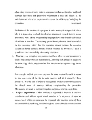 33
when other process tries to write in a process whether accidental or incidental.
Between relocation and protection requirement a trade-off occurs as the
satisfaction of relocation requirement increases the difficulty of satisfying the
protection requirement.
Prediction of the location of a program in main memory is not possible, that’s
why it is impossible to check the absolute address at compile time to assure
protection. Most of the programming language allows the dynamic calculation
of address at run time. The memory protection requirement must be satisfied
by the processor rather than the operating system because the operating
system can hardly control a process when it occupies the processor. Thus it is
possible to check the validity of memory references.
3. Sharing – A protection mechanism must have allow several processes to
access the same portion of main memory. Allowing each processes access to
the same copy of the program rather than have their own separate copy has an
advantage.
For example, multiple processes may use the same system file and it is natural
to load one copy of the file in main memory and let it shared by those
processes. It is the task of Memory management to allow controlled access to
the shared areas of memory without compromising the protection.
Mechanisms are used to support relocation supported sharing capabilities.
4. Logical organization – Main memory is organized as linear or it can be a
one-dimensional address space which consists of a sequence of bytes or
words. Most of the programs can be organized into modules, some of those
are unmodifiable (read-only, execute only) and some of those contain data that
 