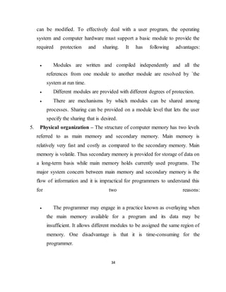 34
can be modified. To effectively deal with a user program, the operating
system and computer hardware must support a basic module to provide the
required protection and sharing. It has following advantages:
 Modules are written and compiled independently and all the
references from one module to another module are resolved by `the
system at run time.
 Different modules are provided with different degrees of protection.
 There are mechanisms by which modules can be shared among
processes. Sharing can be provided on a module level that lets the user
specify the sharing that is desired.
5. Physical organization – The structure of computer memory has two levels
referred to as main memory and secondary memory. Main memory is
relatively very fast and costly as compared to the secondary memory. Main
memory is volatile. Thus secondary memory is provided for storage of data on
a long-term basis while main memory holds currently used programs. The
major system concern between main memory and secondary memory is the
flow of information and it is impractical for programmers to understand this
for two reasons:
 The programmer may engage in a practice known as overlaying when
the main memory available for a program and its data may be
insufficient. It allows different modules to be assigned the same region of
memory. One disadvantage is that it is time-consuming for the
programmer.
 