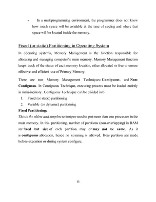 35
 In a multiprogramming environment, the programmer does not know
how much space will be available at the time of coding and where that
space will be located inside the memory.
Fixed (or static) Partitioning in Operating System
In operating systems, Memory Management is the function responsible for
allocating and managing computer’s main memory. Memory Management function
keeps track of the status of each memory location, either allocated or free to ensure
effective and efficient use of Primary Memory.
There are two Memory Management Techniques: Contiguous, and Non-
Contiguous. In Contiguous Technique, executing process must be loaded entirely
in main-memory. Contiguous Technique can be divided into:
1. Fixed (or static) partitioning
2. Variable (or dynamic) partitioning
FixedPartitioning:
This is the oldest and simplest technique used to put more than one processes in the
main memory. In this partitioning, number of partitions (non-overlapping) in RAM
are fixed but size of each partition may or may not be same. As it
is contiguous allocation, hence no spanning is allowed. Here partition are made
before execution or during system configure.
 
