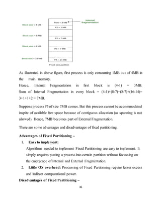 36
As illustrated in above figure, first process is only consuming 1MB out of 4MB in
the main memory.
Hence, Internal Fragmentation in first block is (4-1) = 3MB.
Sum of Internal Fragmentation in every block = (4-1)+(8-7)+(8-7)+(16-14)=
3+1+1+2 = 7MB.
SupposeprocessP5of size 7MB comes. But this process cannot be accommodated
inspite of available free space because of contiguous allocation (as spanning is not
allowed). Hence, 7MB becomes part of External Fragmentation.
There are some advantages and disadvantages of fixed partitioning.
Advantages of Fixed Partitioning –
1. Easyto implement:
Algorithms needed to implement Fixed Partitioning are easy to implement. It
simply requires putting a process into certain partition without focussing on
the emergence of Internal and External Fragmentation.
2. Little OS overhead: Processing of Fixed Partitioning require lesser excess
and indirect computational power.
Disadvantages of Fixed Partitioning –
 
