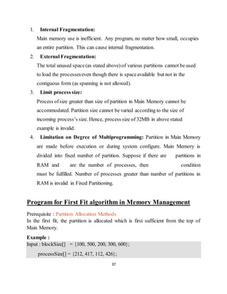 37
1. Internal Fragmentation:
Main memory use is inefficient. Any program, no matter how small, occupies
an entire partition. This can cause internal fragmentation.
2. External Fragmentation:
The total unused space(as stated above) of various partitions cannot be used
to load the processeseven though there is spaceavailable but not in the
contiguous form (as spanning is not allowed).
3. Limit process size:
Process ofsize greater than size of partition in Main Memory cannot be
accommodated. Partition size cannot be varied according to the size of
incoming process’s size. Hence, process size of 32MB in above stated
example is invalid.
4. Limitation on Degree of Multiprogramming: Partition in Main Memory
are made before execution or during system configure. Main Memory is
divided into fixed number of partition. Suppose if there are partitions in
RAM and are the number of processes, then condition
must be fulfilled. Number of processes greater than number of partitions in
RAM is invalid in Fixed Partitioning.
Program for First Fit algorithm in Memory Management
Prerequisite : Partition Allocation Methods
In the first fit, the partition is allocated which is first sufficient from the top of
Main Memory.
Example :
Input : blockSize[] = {100, 500, 200, 300, 600};
processSize[] = {212, 417, 112, 426};
 