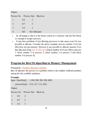 38
Output:
Process No. Process Size Block no.
1 212 2
2 417 5
3 112 2
4 426 Not Allocated
 Its advantage is that it is the fastest search as it searches only the first block
i.e. enough to assign a process.
 It may have problems of not allowing processes to take space even if it was
possible to allocate. Consider the above example, process number 4 (of size
426) does not get memory. However it was possible to allocate memory if we
had allocated using best fit allocation [block number 4 (of size 300) to process
1, block number 2 to process 2, block number 3 to process 3 and block
number 5 to process 4].
Program for Best Fit algorithm in Memory Management
Prerequisite : Partition allocation methods
Best fit allocates the process to a partition which is the smallest sufficient partition
among the free available partitions.
Example:
Input : blockSize[] = {100, 500, 200, 300, 600};
processSize[] = {212, 417, 112, 426};
Output:
Process No. Process Size Block no.
1 212 4
2 417 2
3 112 3
 