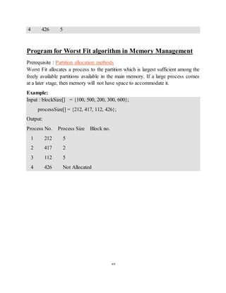 39
4 426 5
Program for Worst Fit algorithm in Memory Management
Prerequisite : Partition allocation methods
Worst Fit allocates a process to the partition which is largest sufficient among the
freely available partitions available in the main memory. If a large process comes
at a later stage, then memory will not have space to accommodate it.
Example:
Input : blockSize[] = {100, 500, 200, 300, 600};
processSize[] = {212, 417, 112, 426};
Output:
Process No. Process Size Block no.
1 212 5
2 417 2
3 112 5
4 426 Not Allocated
 