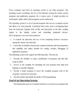 4
Every computer must have an operating system to run other programs. The
operating system coordinates the use of the hardware among the various system
programs and application programs for a various users. It simply provides an
environment within which other programs can do useful work.
The operating system is a set of special programs that run on a computer system
that allows it to work properly. It performs basic tasks such as recognizing input
from the keyboard, keeping track of files and directories on the disk, sending
output to the display screen and controlling peripheral devices.
OS is designed to serve two basic purposes:
1. It controls the allocation and use of the computing System’s resources
among the various user and tasks.
2. It provides an interface between the computer hardware and the programmer
that simplifies and makes feasible for coding, creation, debugging of
application programs.
The Operating system must support the following tasks. The task are:
1. Provides the facilities to create, modification of programs and data files
using an editor.
2. Access to the compiler for translating the user program from high level
language to machine language.
3. Provide a loader program to move the compiled program code to the
computer’s memory for execution.
4. Provide routines that handle the details of I/O programming.
Goal of an Operating System:
The fundamental goal of a Computer System is to execute user programs and
 
