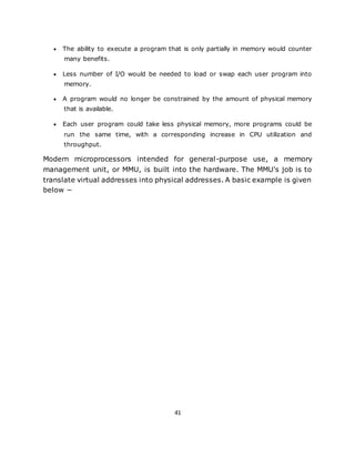 41
 The ability to execute a program that is only partially in memory would counter
many benefits.
 Less number of I/O would be needed to load or swap each user program into
memory.
 A program would no longer be constrained by the amount of physical memory
that is available.
 Each user program could take less physical memory, more programs could be
run the same time, with a corresponding increase in CPU utilization and
throughput.
Modern microprocessors intended for general-purpose use, a memory
management unit, or MMU, is built into the hardware. The MMU's job is to
translate virtual addresses into physical addresses. A basic example is given
below −
 