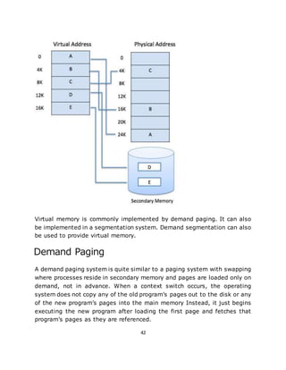 42
Virtual memory is commonly implemented by demand paging. It can also
be implemented in a segmentation system. Demand segmentation can also
be used to provide virtual memory.
Demand Paging
A demand paging system is quite similar to a paging system with swapping
where processes reside in secondary memory and pages are loaded only on
demand, not in advance. When a context switch occurs, the operating
system does not copy any of the old program’s pages out to the disk or any
of the new program’s pages into the main memory Instead, it just begins
executing the new program after loading the first page and fetches that
program’s pages as they are referenced.
 