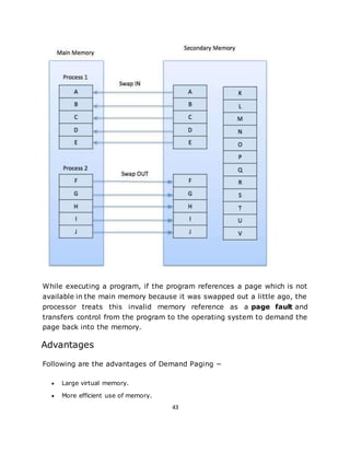 43
While executing a program, if the program references a page which is not
available in the main memory because it was swapped out a little ago, the
processor treats this invalid memory reference as a page fault and
transfers control from the program to the operating system to demand the
page back into the memory.
Advantages
Following are the advantages of Demand Paging −
 Large virtual memory.
 More efficient use of memory.
 