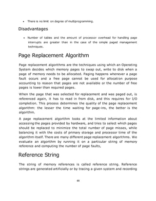 44
 There is no limit on degree of multiprogramming.
Disadvantages
 Number of tables and the amount of processor overhead for handling page
interrupts are greater than in the case of the simple paged management
techniques.
Page Replacement Algorithm
Page replacement algorithms are the techniques using which an Operating
System decides which memory pages to swap out, write to disk when a
page of memory needs to be allocated. Paging happens whenever a page
fault occurs and a free page cannot be used for allocation purpose
accounting to reason that pages are not available or the number of free
pages is lower than required pages.
When the page that was selected for replacement and was paged out, is
referenced again, it has to read in from disk, and this requires for I/O
completion. This process determines the quality of the page replacement
algorithm: the lesser the time waiting for page-ins, the better is the
algorithm.
A page replacement algorithm looks at the limited information about
accessing the pages provided by hardware, and tries to select which pages
should be replaced to minimize the total number of page misses, while
balancing it with the costs of primary storage and processor time of the
algorithm itself. There are many different page replacement algorithms. We
evaluate an algorithm by running it on a particular string of memory
reference and computing the number of page faults,
Reference String
The string of memory references is called reference string. Reference
strings are generated artificially or by tracing a given system and recording
 