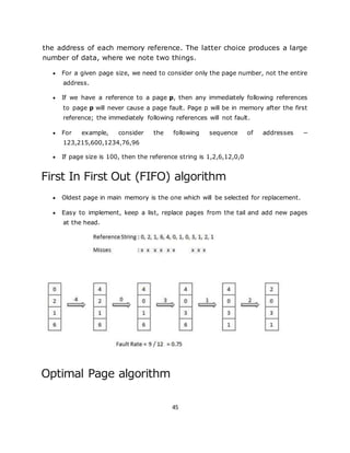 45
the address of each memory reference. The latter choice produces a large
number of data, where we note two things.
 For a given page size, we need to consider only the page number, not the entire
address.
 If we have a reference to a page p, then any immediately following references
to page p will never cause a page fault. Page p will be in memory after the first
reference; the immediately following references will not fault.
 For example, consider the following sequence of addresses −
123,215,600,1234,76,96
 If page size is 100, then the reference string is 1,2,6,12,0,0
First In First Out (FIFO) algorithm
 Oldest page in main memory is the one which will be selected for replacement.
 Easy to implement, keep a list, replace pages from the tail and add new pages
at the head.
Optimal Page algorithm
 