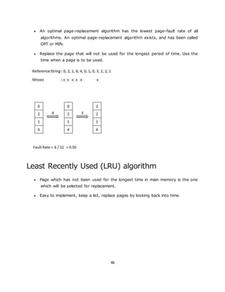 46
 An optimal page-replacement algorithm has the lowest page-fault rate of all
algorithms. An optimal page-replacement algorithm exists, and has been called
OPT or MIN.
 Replace the page that will not be used for the longest period of time. Use the
time when a page is to be used.
Least Recently Used (LRU) algorithm
 Page which has not been used for the longest time in main memory is the one
which will be selected for replacement.
 Easy to implement, keep a list, replace pages by looking back into time.
 