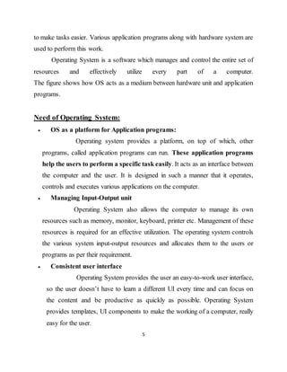 5
to make tasks easier. Various application programs along with hardware system are
used to perform this work.
Operating System is a software which manages and control the entire set of
resources and effectively utilize every part of a computer.
The figure shows how OS acts as a medium between hardware unit and application
programs.
Need of Operating System:
 OS as a platform for Application programs:
Operating system provides a platform, on top of which, other
programs, called application programs can run. These application programs
help the users to perform a specific task easily. It acts as an interface between
the computer and the user. It is designed in such a manner that it operates,
controls and executes various applications on the computer.
 Managing Input-Output unit
Operating System also allows the computer to manage its own
resources such as memory, monitor, keyboard, printer etc. Management of these
resources is required for an effective utilization. The operating system controls
the various system input-output resources and allocates them to the users or
programs as per their requirement.
 Consistent user interface
Operating System provides the user an easy-to-work user interface,
so the user doesn’t have to learn a different UI every time and can focus on
the content and be productive as quickly as possible. Operating System
provides templates, UI components to make the working of a computer, really
easy for the user.
 