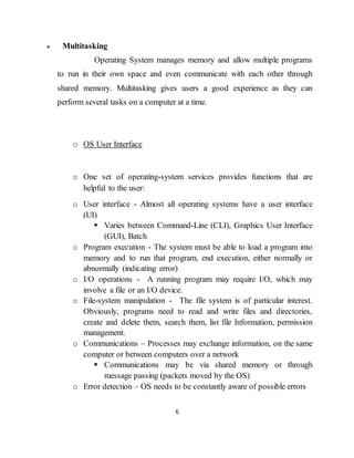 6
 Multitasking
Operating System manages memory and allow multiple programs
to run in their own space and even communicate with each other through
shared memory. Multitasking gives users a good experience as they can
perform several tasks on a computer at a time.
o OS User Interface
o One set of operating-system services provides functions that are
helpful to the user:
o User interface - Almost all operating systems have a user interface
(UI)
 Varies between Command-Line (CLI), Graphics User Interface
(GUI), Batch
o Program execution - The system must be able to load a program into
memory and to run that program, end execution, either normally or
abnormally (indicating error)
o I/O operations - A running program may require I/O, which may
involve a file or an I/O device.
o File-system manipulation - The file system is of particular interest.
Obviously, programs need to read and write files and directories,
create and delete them, search them, list file Information, permission
management.
o Communications – Processes may exchange information, on the same
computer or between computers over a network
 Communications may be via shared memory or through
message passing (packets moved by the OS)
o Error detection – OS needs to be constantly aware of possible errors
 