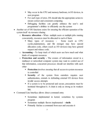 7
 May occur in the CPU and memory hardware, in I/O devices, in
user program
 For each type of error, OS should take the appropriate action to
ensure correct and consistent computing
 Debugging facilities can greatly enhance the user’s and
programmer’s abilities to efficiently use the system
 Another set of OS functions exists for ensuring the efficient operation of the
system itself via resource sharing
o Resource allocation - When multiple users or multiple jobs running
concurrently, resources must be allocated to each of them
 Many types of resources - Some (such as CPU
cycles,mainmemory, and file storage) may have special
allocation code, others (such as I/O devices) may have general
request and release code.
o Accounting - To keep track of which users use how much and what
kinds of computer resources
o Protection and security - The owners of information stored in a
multiuser or networked computer system may want to control use of
that information, concurrent processes should not interfere with each
other
 Protection involves ensuring that all access to system resources
is controlled
 Security of the system from outsiders requires user
authentication, extends to defending external I/O devices from
invalid access attempts
 If a system is to be protected and secure, precautions must be
instituted throughout it. A chain is only as strong as its weakest
link.
 Command Line Interface allows direct command entry
 Sometimes implemented in kernel, sometimes by systems
program
 Sometimes multiple flavors implemented – shells
 Primarily fetches a command from user and executes it
 