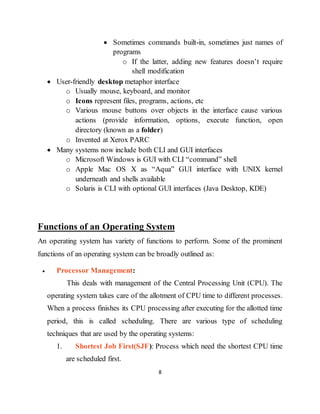 8
 Sometimes commands built-in, sometimes just names of
programs
o If the latter, adding new features doesn’t require
shell modification
 User-friendly desktop metaphor interface
o Usually mouse, keyboard, and monitor
o Icons represent files, programs, actions, etc
o Various mouse buttons over objects in the interface cause various
actions (provide information, options, execute function, open
directory (known as a folder)
o Invented at Xerox PARC
 Many systems now include both CLI and GUI interfaces
o Microsoft Windows is GUI with CLI “command” shell
o Apple Mac OS X as “Aqua” GUI interface with UNIX kernel
underneath and shells available
o Solaris is CLI with optional GUI interfaces (Java Desktop, KDE)
Functions of an Operating System
An operating system has variety of functions to perform. Some of the prominent
functions of an operating system can be broadly outlined as:
 Processor Management:
This deals with management of the Central Processing Unit (CPU). The
operating system takes care of the allotment of CPU time to different processes.
When a process finishes its CPU processing after executing for the allotted time
period, this is called scheduling. There are various type of scheduling
techniques that are used by the operating systems:
1. Shortest Job First(SJF): Process which need the shortest CPU time
are scheduled first.
 