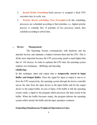 9
2. Round Robin Scheduling: Each process is assigned a fixed CPU
execution time in cyclic way.
3. Priority Based scheduling (Non Preemptive): In this scheduling,
processes are scheduled according to their priorities, i.e., highest priority
process is schedule first. If priorities of two processes match, then
schedule according to arrival time.
 Device Management:
The Operating System communicates with hardware and the
attached devices and maintains a balance between them and the CPU. This is
all the more important because the CPU processing speed is much higher than
that of I/O devices. In order to optimize the CPU time, the operating system
employs two techniques – Buffering and Spooling.
i.Buffering:
In this technique, input and output data is temporarily stored in Input
Buffer and Output Buffer. Once the signal for input or output is sent to or
from the CPU respectively, the operating system through the device controller
moves the data from the input device to the input buffer and for the output
device to the output buffer. In case of input, if the buffer is full, the operating
system sends a signal to the program which processes the data stored in the
buffer. When the buffer becomes empty, the program informs the operating
system which reloads the buffer and the input operation continues.
ii.Spooling (Simultaneous Peripheral Operationon Line)
 