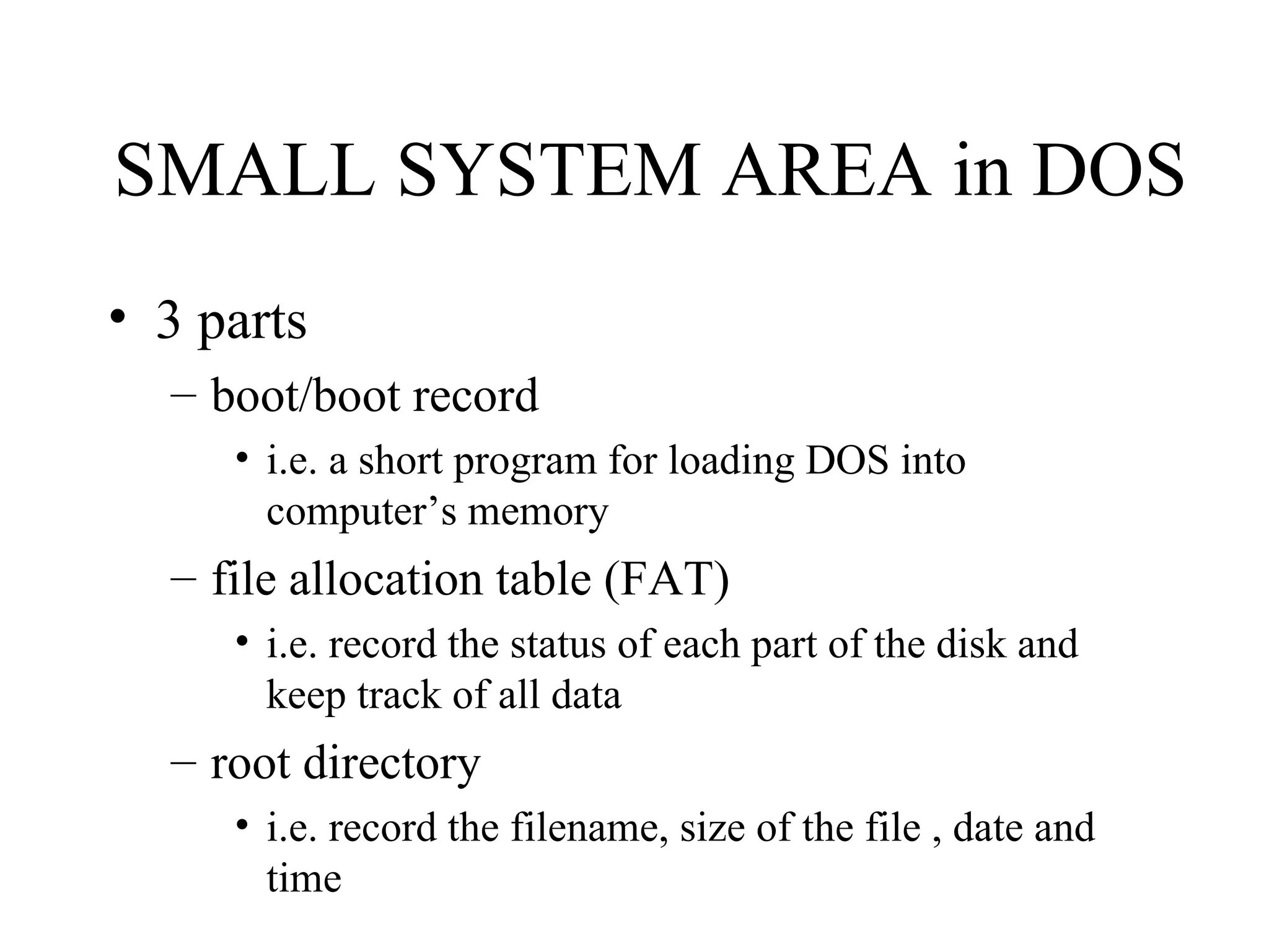 SMALL SYSTEM AREA in DOS
• 3 parts
  – boot/boot record
     • i.e. a short program for loading DOS into
       computer’s memory
  – file allocation table (FAT)
     • i.e. record the status of each part of the disk and
       keep track of all data
  – root directory
     • i.e. record the filename, size of the file , date and
       time
 