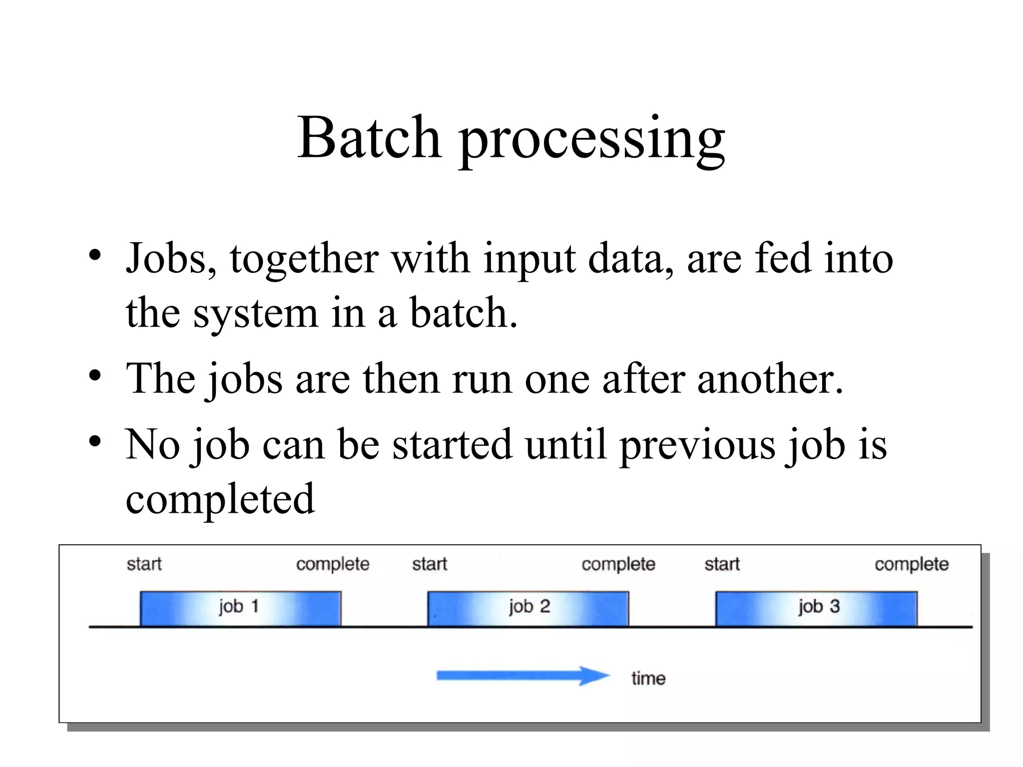 Batch processing
• Jobs, together with input data, are fed into
  the system in a batch.
• The jobs are then run one after another.
• No job can be started until previous job is
  completed
 